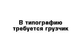 В типографию требуется грузчик